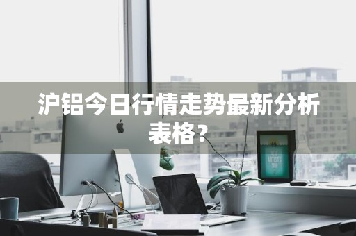 沪铝今日行情走势最新分析表格？