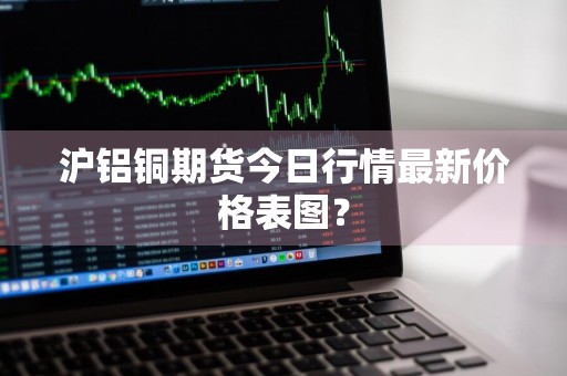 沪铝铜期货今日行情最新价格表图？