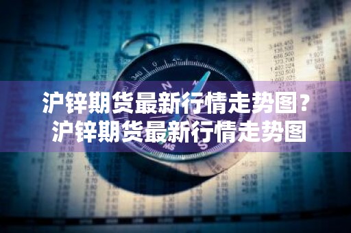 沪锌期货最新行情走势图？ 沪锌期货最新行情走势图