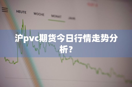 沪pvc期货今日行情走势分析？