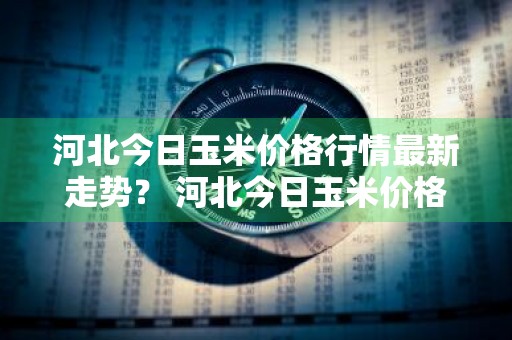 河北今日玉米价格行情最新走势？ 河北今日玉米价格行情最新走势图