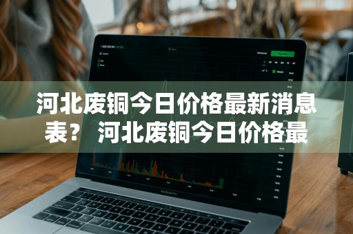 河北废铜今日价格最新消息表？ 河北废铜今日价格最新消息表图片