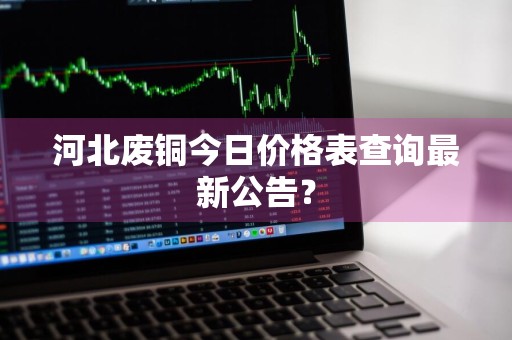 河北废铜今日价格表查询最新公告？