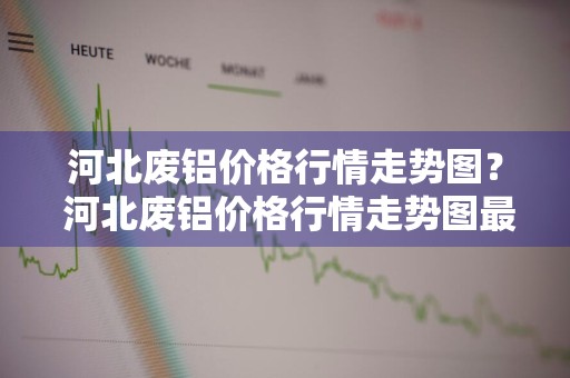 河北废铝价格行情走势图？ 河北废铝价格行情走势图最新