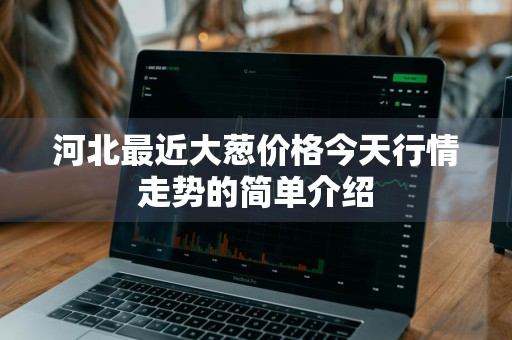河北最近大葱价格今天行情走势的简单介绍