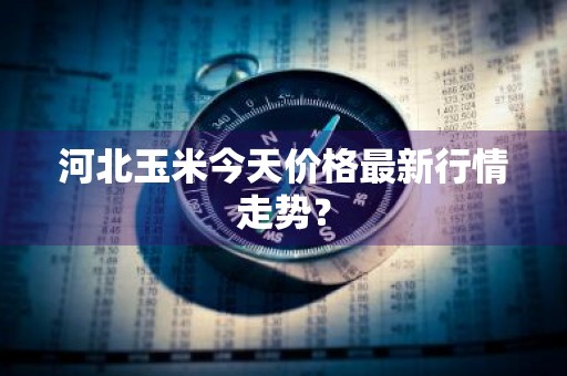 河北玉米今天价格最新行情走势？