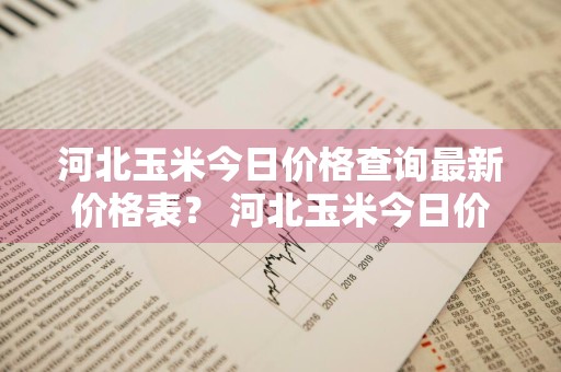河北玉米今日价格查询最新价格表？ 河北玉米今日价格查询最新价格表图片