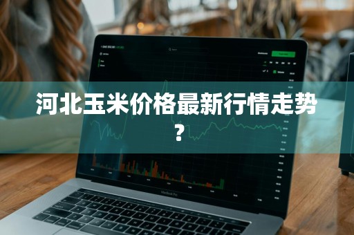 河北玉米价格最新行情走势？