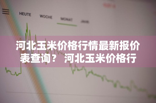 河北玉米价格行情最新报价表查询？ 河北玉米价格行情最新报价表查询电话