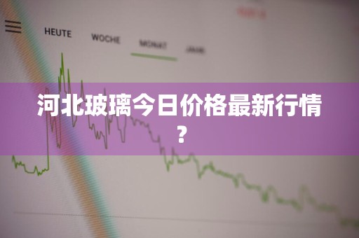 河北玻璃今日价格最新行情？