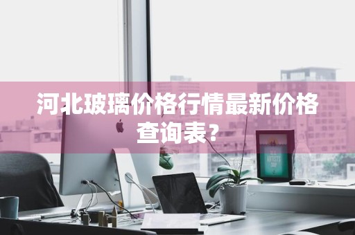 河北玻璃价格行情最新价格查询表？