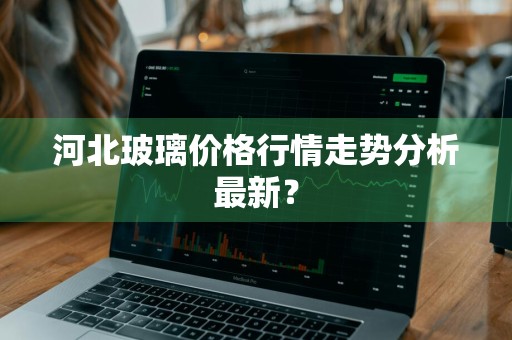 河北玻璃价格行情走势分析最新?