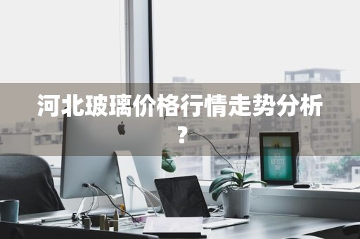 河北玻璃价格行情走势分析?