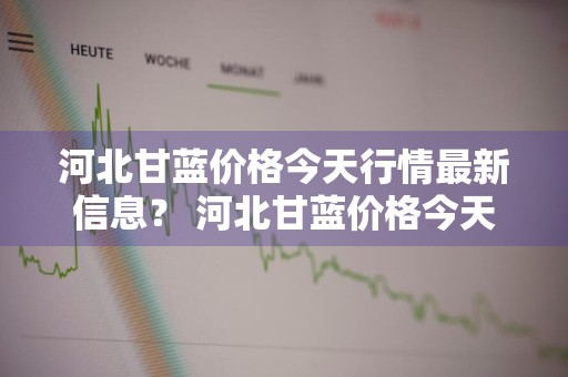 河北甘蓝价格今天行情最新信息？ 河北甘蓝价格今天行情最新信息查询