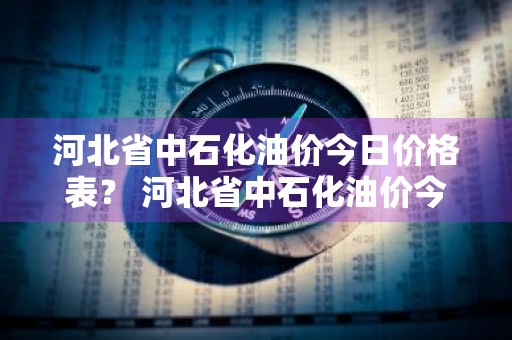 河北省中石化油价今日价格表？ 河北省中石化油价今日价格表最新