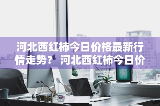 河北西红柿今日价格最新行情走势？ 河北西红柿今日价格最新行情走势图