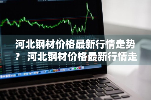 河北钢材价格最新行情走势？ 河北钢材价格最新行情走势