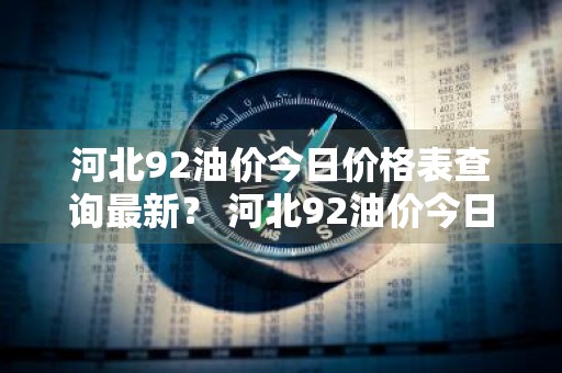 河北92油价今日价格表查询最新？ 河北92油价今日价格表查询最新消息