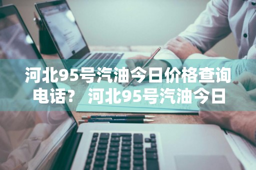 河北95号汽油今日价格查询电话？ 河北95号汽油今日价格查询电话