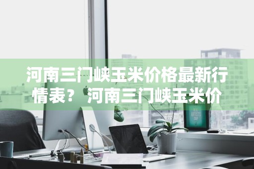 河南三门峡玉米价格最新行情表？ 河南三门峡玉米价格最新行情表图片