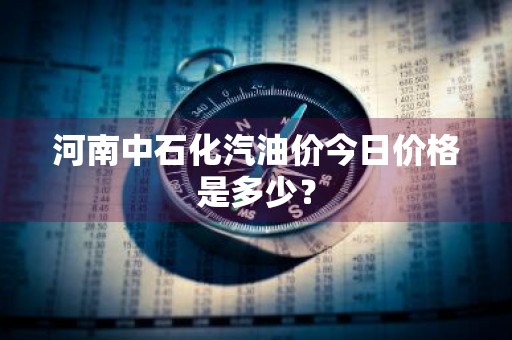 河南中石化汽油价今日价格是多少？