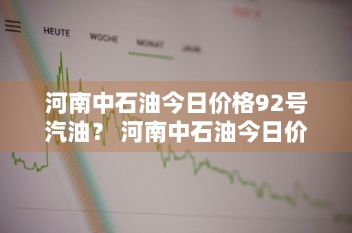 河南中石油今日价格92号汽油？ 河南中石油今日价格92号汽油价格表