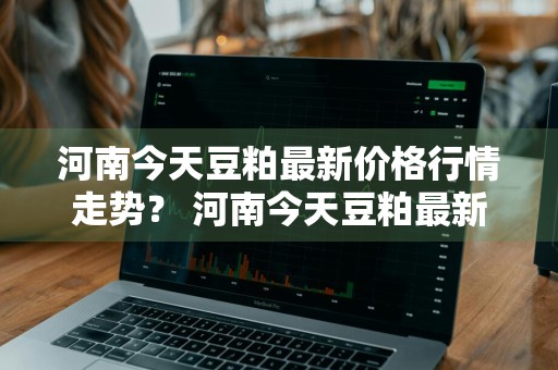 河南今天豆粕最新价格行情走势？ 河南今天豆粕最新价格行情走势图