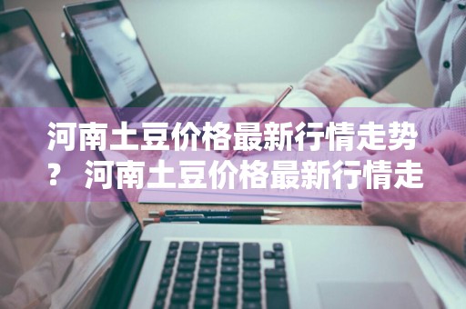 河南土豆价格最新行情走势？ 河南土豆价格最新行情走势