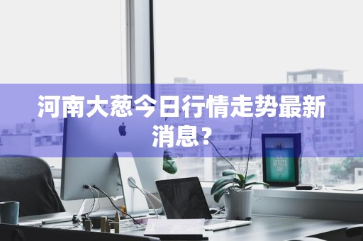 河南大葱今日行情走势最新消息？