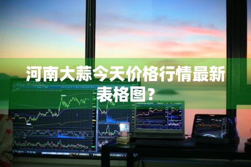 河南大蒜今天价格行情最新表格图？
