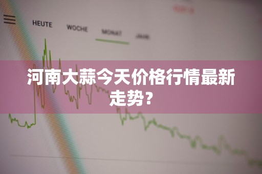 河南大蒜今天价格行情最新走势？