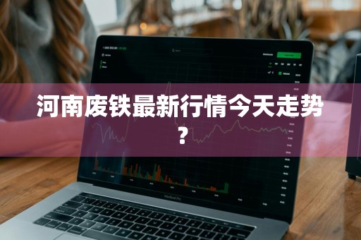 河南废铁最新行情今天走势？