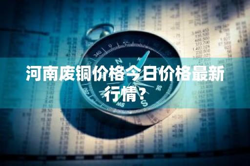 河南废铜价格今日价格最新行情?