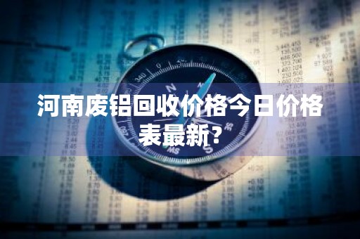 河南废铝回收价格今日价格表最新？