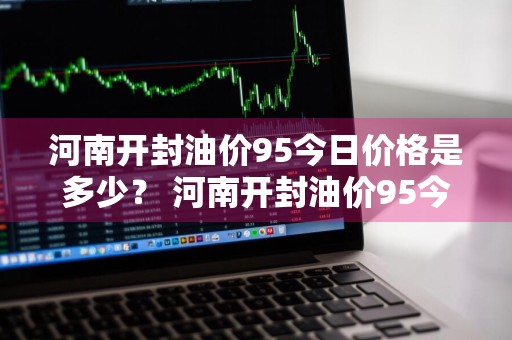 河南开封油价95今日价格是多少？ 河南开封油价95今日价格是多少钱