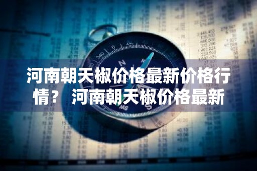 河南朝天椒价格最新价格行情？ 河南朝天椒价格最新价格行情