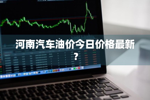 河南汽车油价今日价格最新？