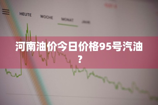 河南油价今日价格95号汽油？