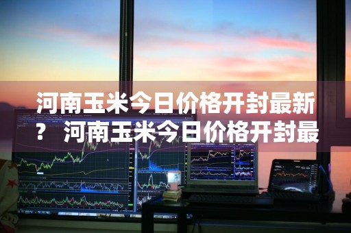 河南玉米今日价格开封最新？ 河南玉米今日价格开封最新消息