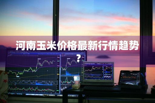 河南玉米价格最新行情趋势？