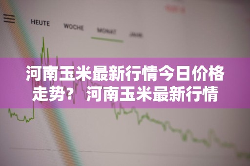 河南玉米最新行情今日价格走势？ 河南玉米最新行情今日价格走势图
