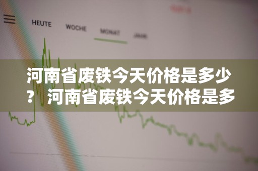 河南省废铁今天价格是多少？ 河南省废铁今天价格是多少