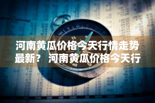 河南黄瓜价格今天行情走势最新？ 河南黄瓜价格今天行情走势最新消息