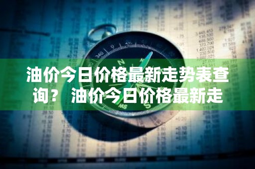 油价今日价格最新走势表查询？ 油价今日价格最新走势表查询图