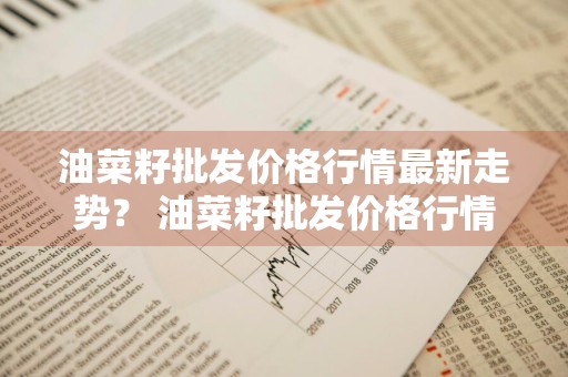 油菜籽批发价格行情最新走势？ 油菜籽批发价格行情最新走势图