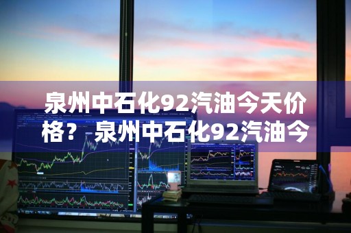 泉州中石化92汽油今天价格？ 泉州中石化92汽油今天价格