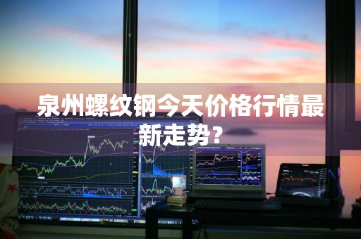 泉州螺纹钢今天价格行情最新走势？
