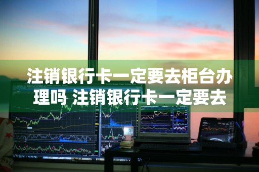 注销银行卡一定要去柜台办理吗 注销银行卡一定要去柜台办理吗