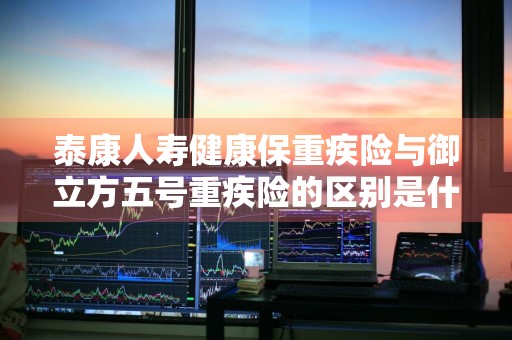 泰康人寿健康保重疾险与御立方五号重疾险的区别是什么 御立方保险怎么样