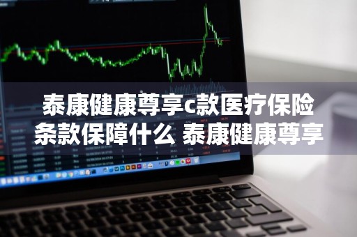 泰康健康尊享c款医疗保险条款保障什么 泰康健康尊享c款医疗保险条款好吗